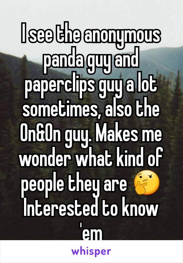 I see the anonymous panda guy and paperclips guy a lot sometimes, also the On&On guy. Makes me wonder what kind of people they are 🤔
Interested to know 'em