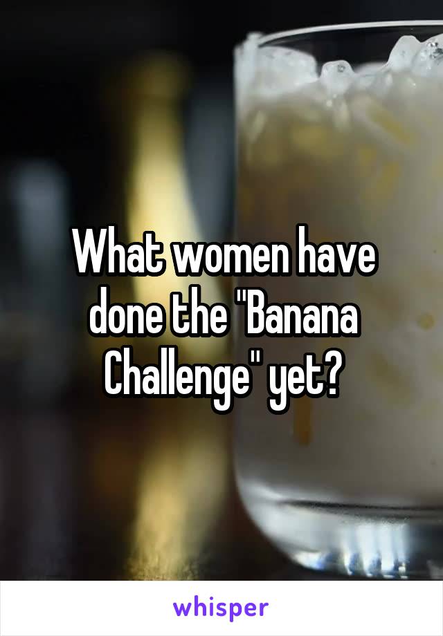 What women have done the "Banana Challenge" yet?