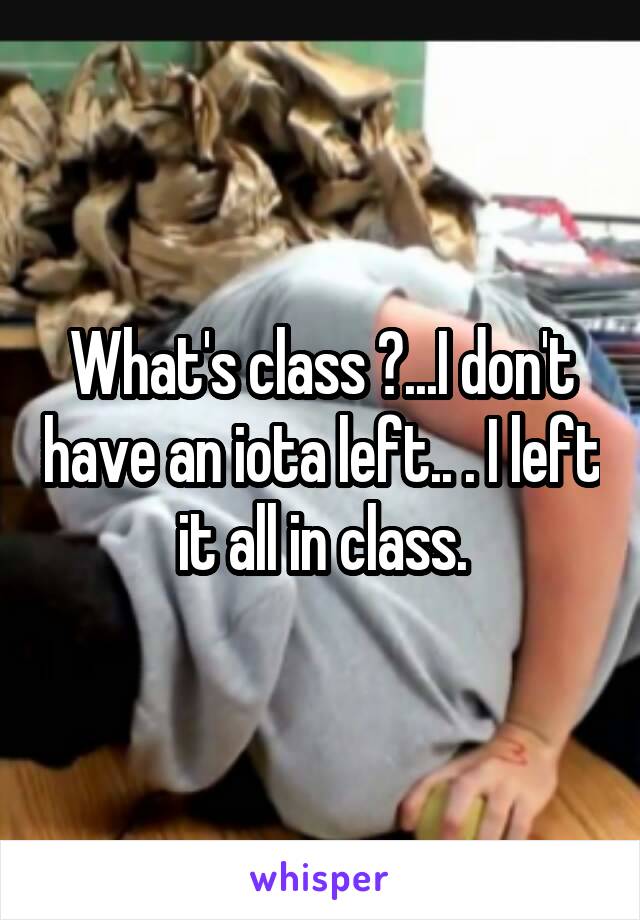 What's class ?...I don't have an iota left.. . I left it all in class.