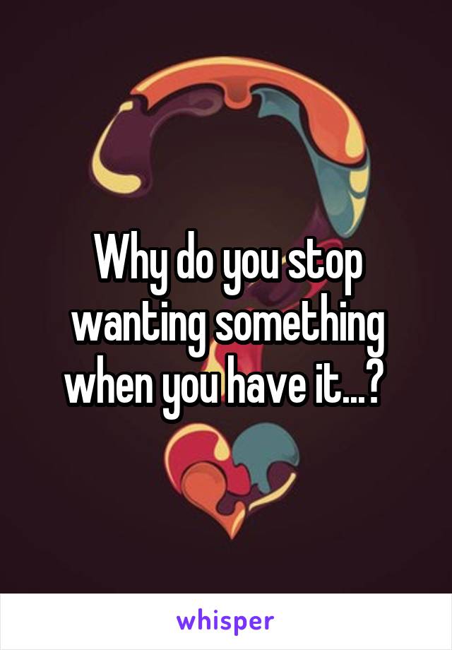 Why do you stop wanting something when you have it...? 