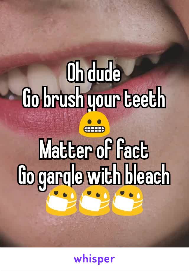 Oh dude
Go brush your teeth😬
Matter of fact
Go gargle with bleach
😷😷😷