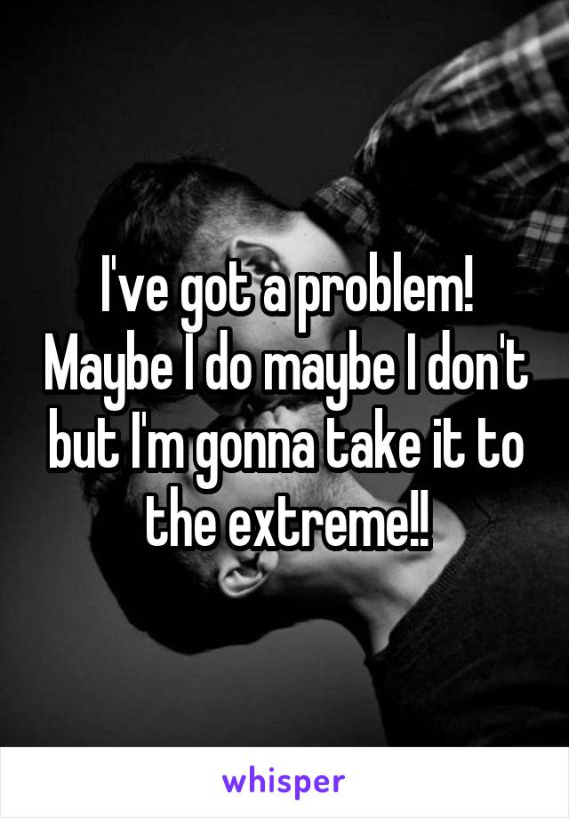 I've got a problem! Maybe I do maybe I don't but I'm gonna take it to the extreme!!