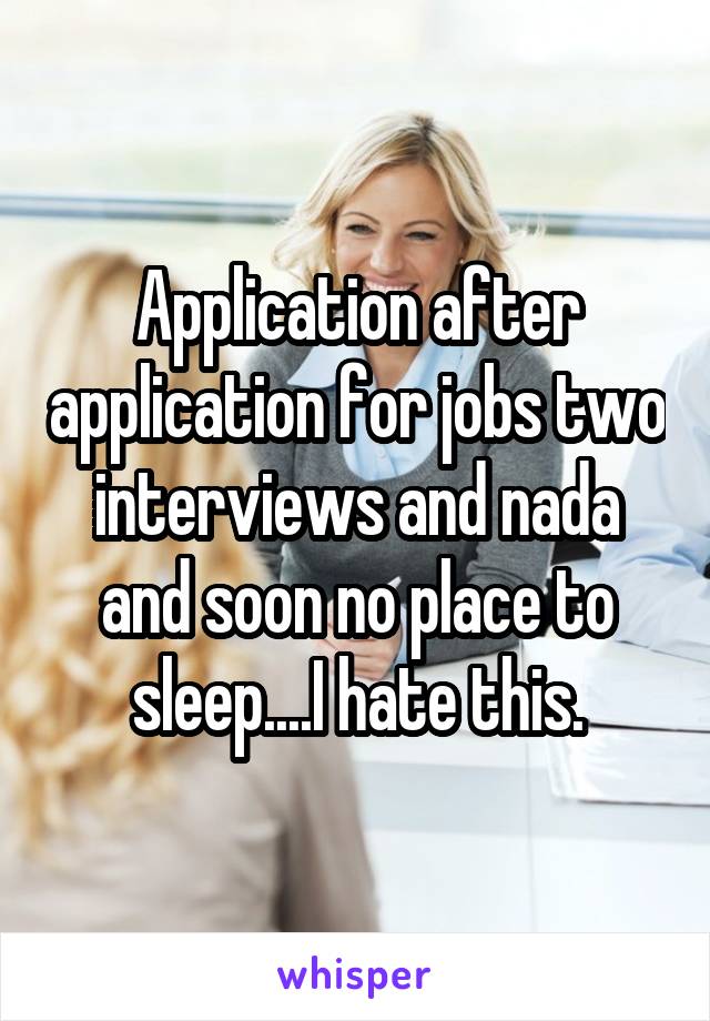 Application after application for jobs two interviews and nada and soon no place to sleep....I hate this.