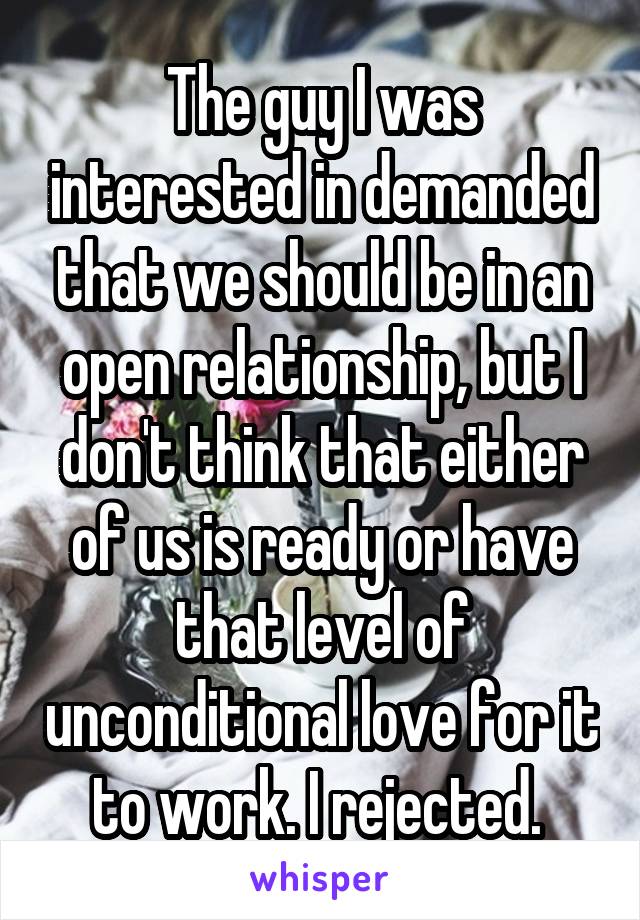 The guy I was interested in demanded that we should be in an open relationship, but I don't think that either of us is ready or have that level of unconditional love for it to work. I rejected. 
