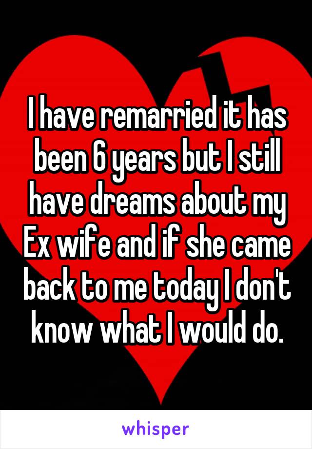 I have remarried it has been 6 years but I still have dreams about my Ex wife and if she came back to me today I don't know what I would do.