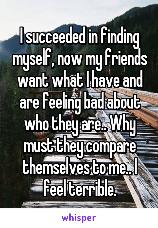 I succeeded in finding myself, now my friends want what I have and are feeling bad about who they are.. Why must they compare themselves to me.. I feel terrible.