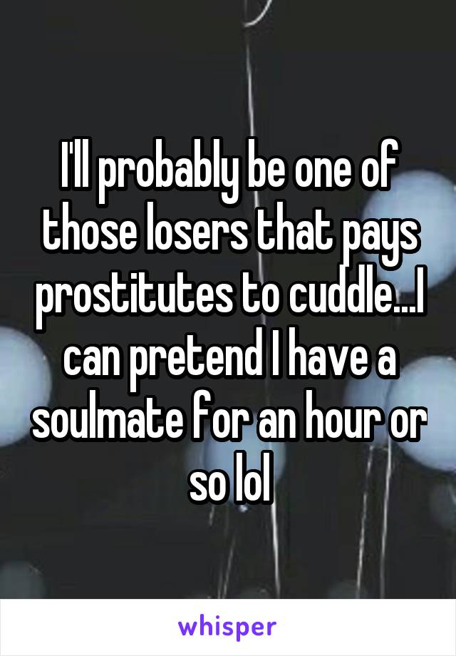 I'll probably be one of those losers that pays prostitutes to cuddle...I can pretend I have a soulmate for an hour or so lol