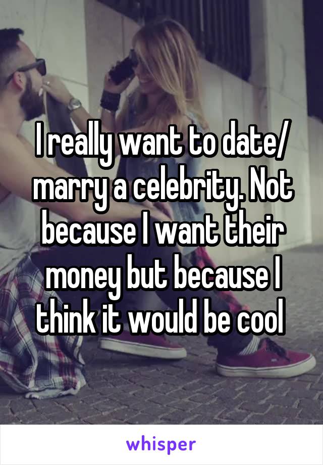 I really want to date/ marry a celebrity. Not because I want their money but because I think it would be cool 