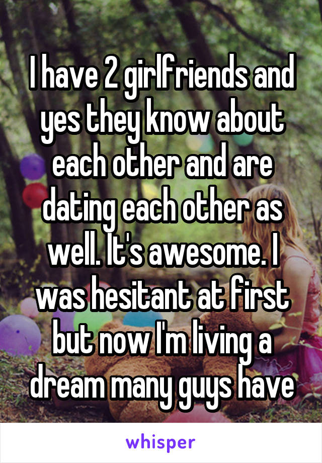 I have 2 girlfriends and yes they know about each other and are dating each other as well. It's awesome. I was hesitant at first but now I'm living a dream many guys have