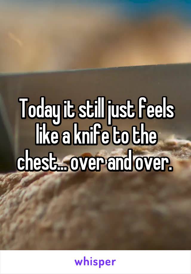 Today it still just feels like a knife to the chest... over and over. 