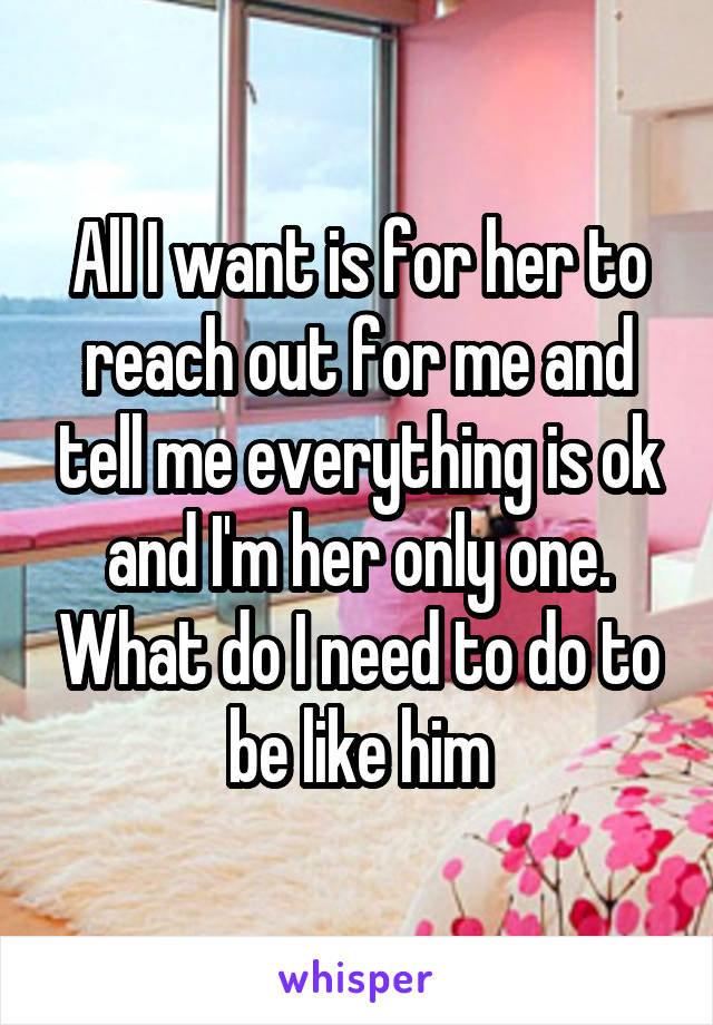 All I want is for her to reach out for me and tell me everything is ok and I'm her only one. What do I need to do to be like him