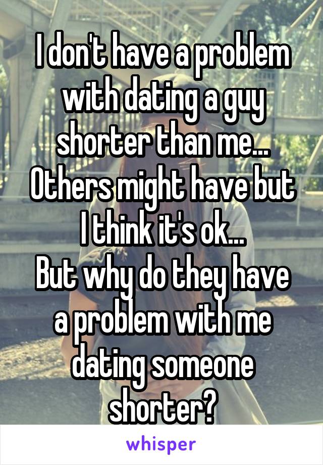 I don't have a problem with dating a guy shorter than me...
Others might have but I think it's ok...
But why do they have a problem with me dating someone shorter?