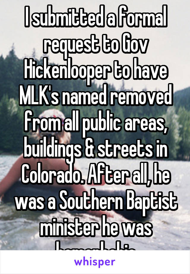 I submitted a formal request to Gov Hickenlooper to have MLK's named removed from all public areas, buildings & streets in Colorado. After all, he was a Southern Baptist minister he was homophobic