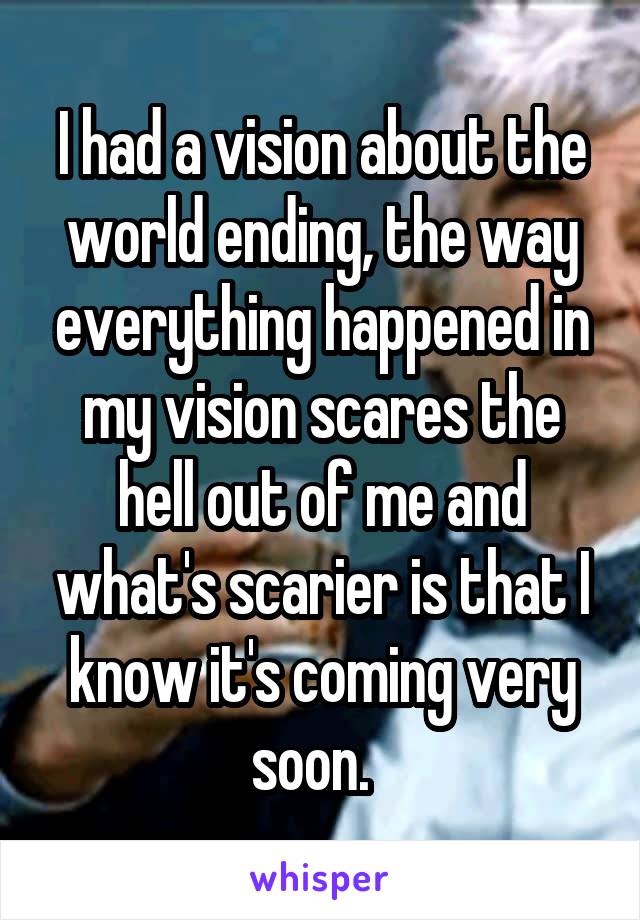 I had a vision about the world ending, the way everything happened in my vision scares the hell out of me and what's scarier is that I know it's coming very soon.  
