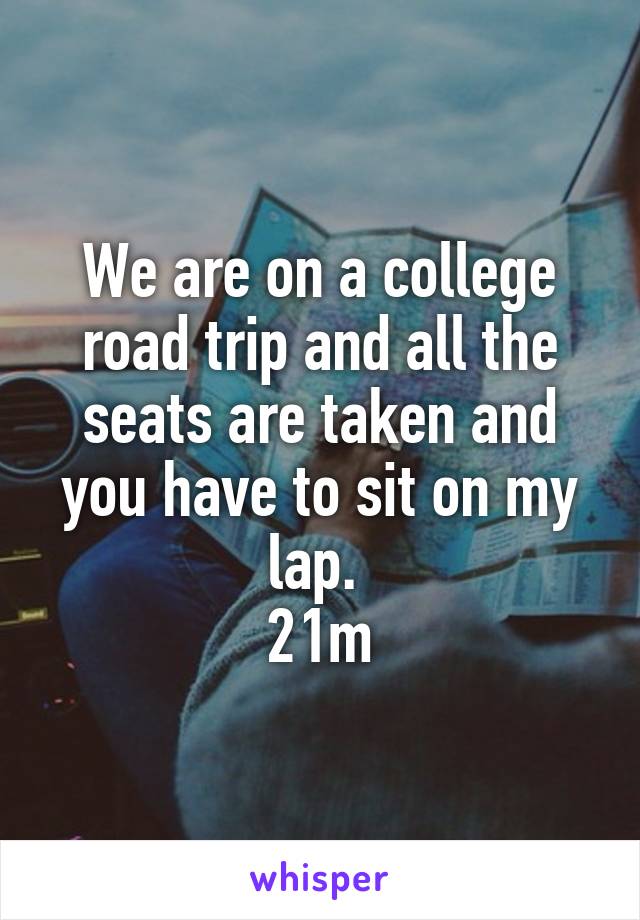 We are on a college road trip and all the seats are taken and you have to sit on my lap. 
21m