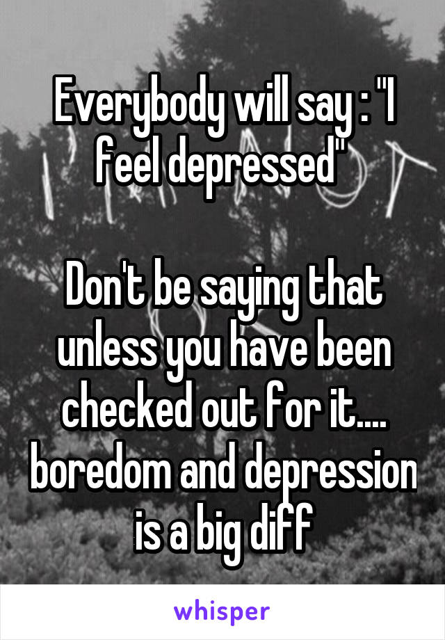 Everybody will say : "I feel depressed" 

Don't be saying that unless you have been checked out for it.... boredom and depression is a big diff