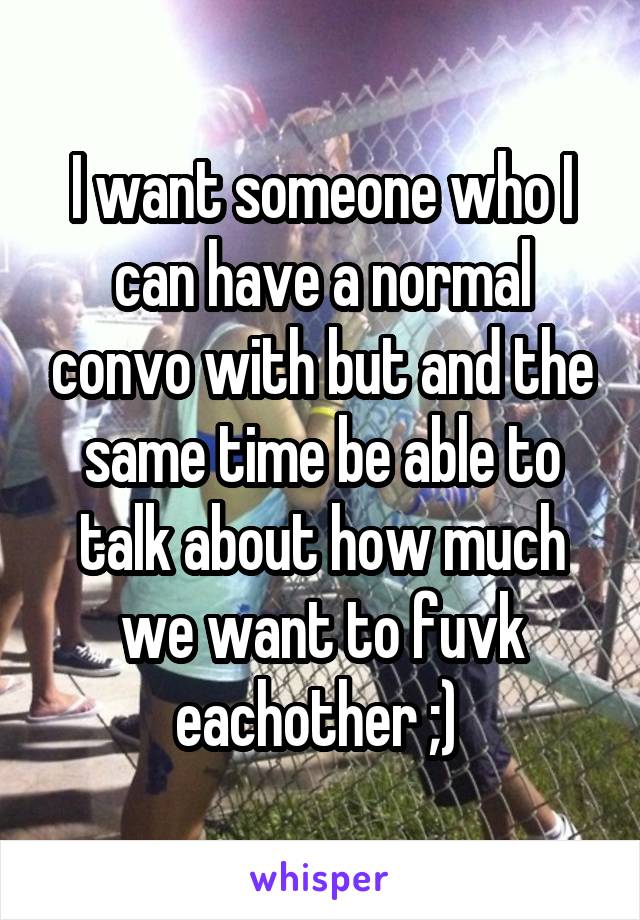 I want someone who I can have a normal convo with but and the same time be able to talk about how much we want to fuvk eachother ;) 