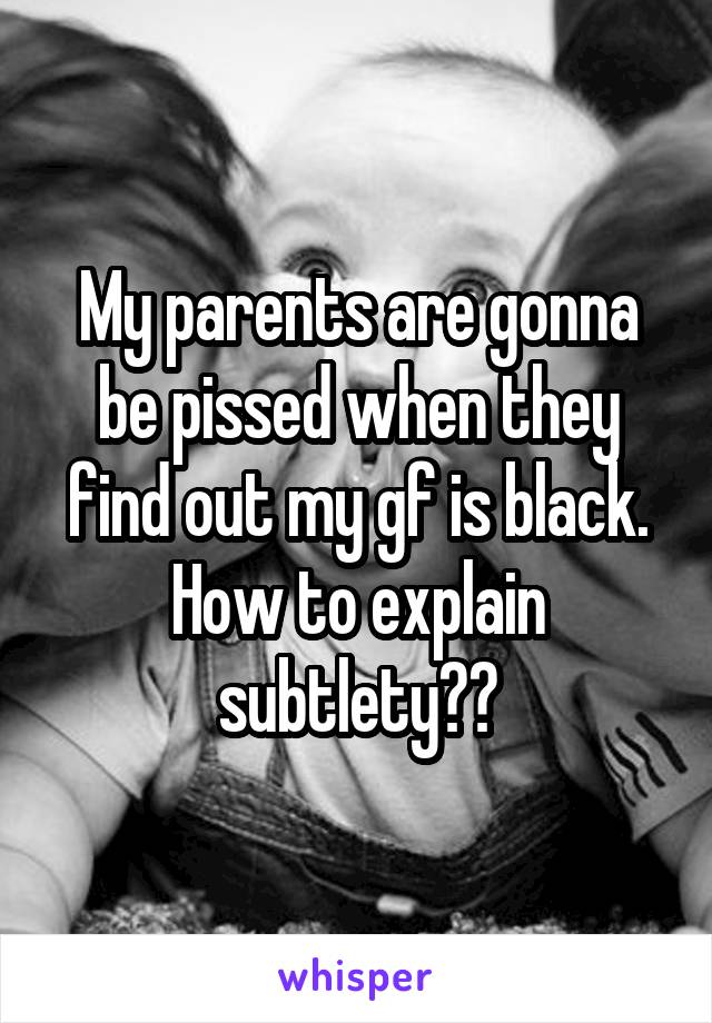 My parents are gonna be pissed when they find out my gf is black.
How to explain subtlety??