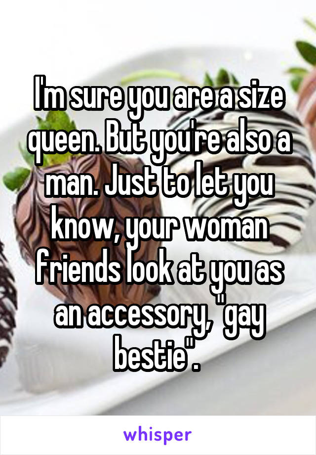 I'm sure you are a size queen. But you're also a man. Just to let you know, your woman friends look at you as an accessory, "gay bestie". 