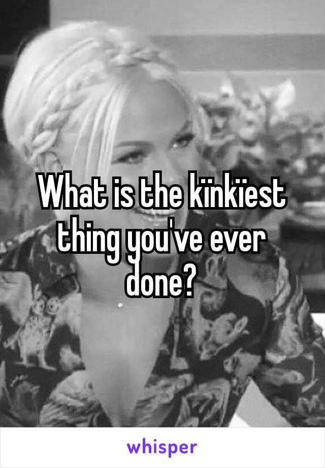 What is the kïnkïest thing you've ever done?