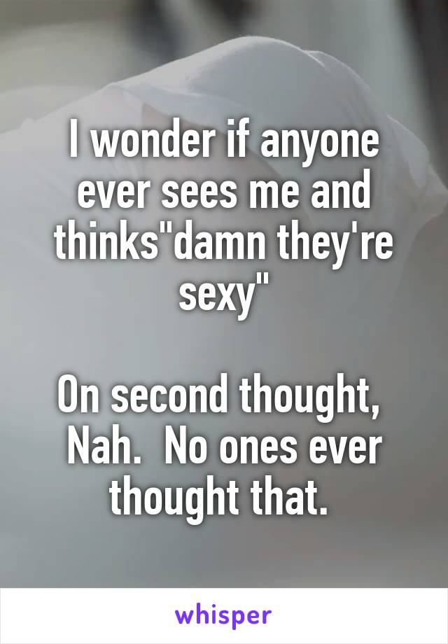 I wonder if anyone ever sees me and thinks"damn they're sexy"

On second thought,  Nah.  No ones ever thought that. 