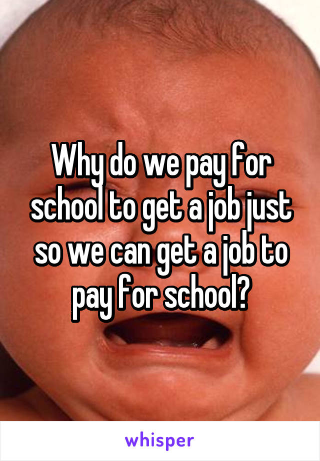 Why do we pay for school to get a job just so we can get a job to pay for school?
