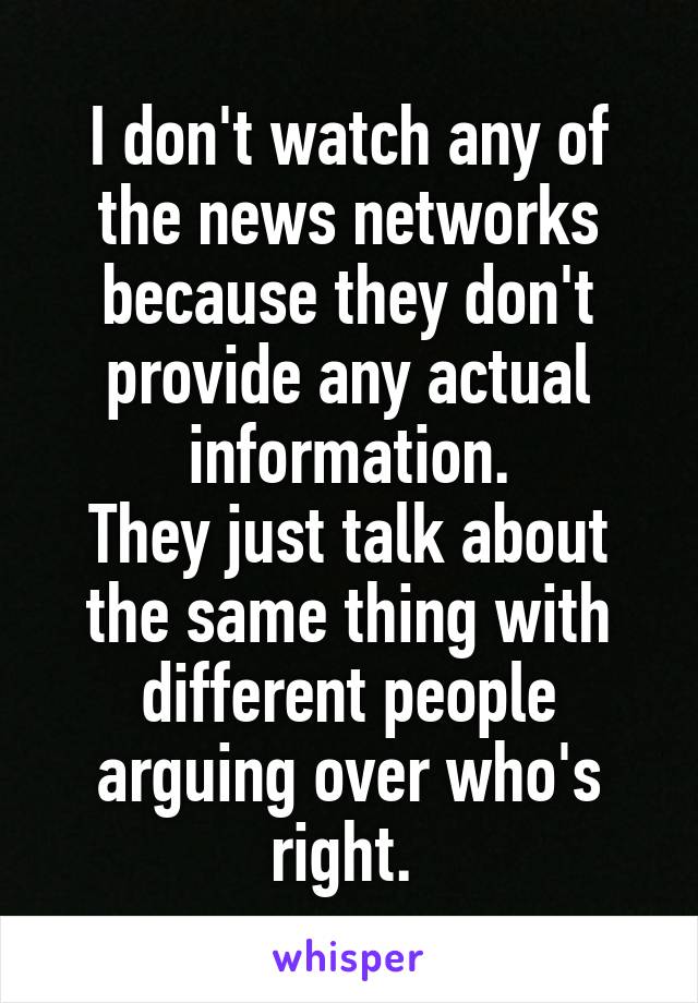 I don't watch any of the news networks because they don't provide any actual information.
They just talk about the same thing with different people arguing over who's right. 