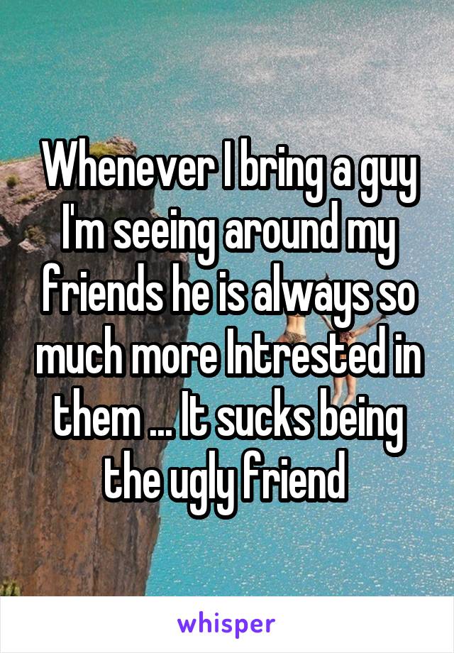 Whenever I bring a guy I'm seeing around my friends he is always so much more Intrested in them ... It sucks being the ugly friend 