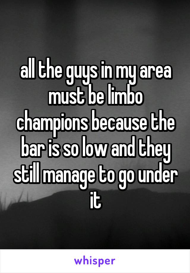 all the guys in my area must be limbo champions because the bar is so low and they still manage to go under it