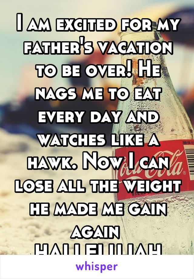 I am excited for my father's vacation to be over! He nags me to eat every day and watches like a hawk. Now I can lose all the weight he made me gain again 
HALLELUJAH