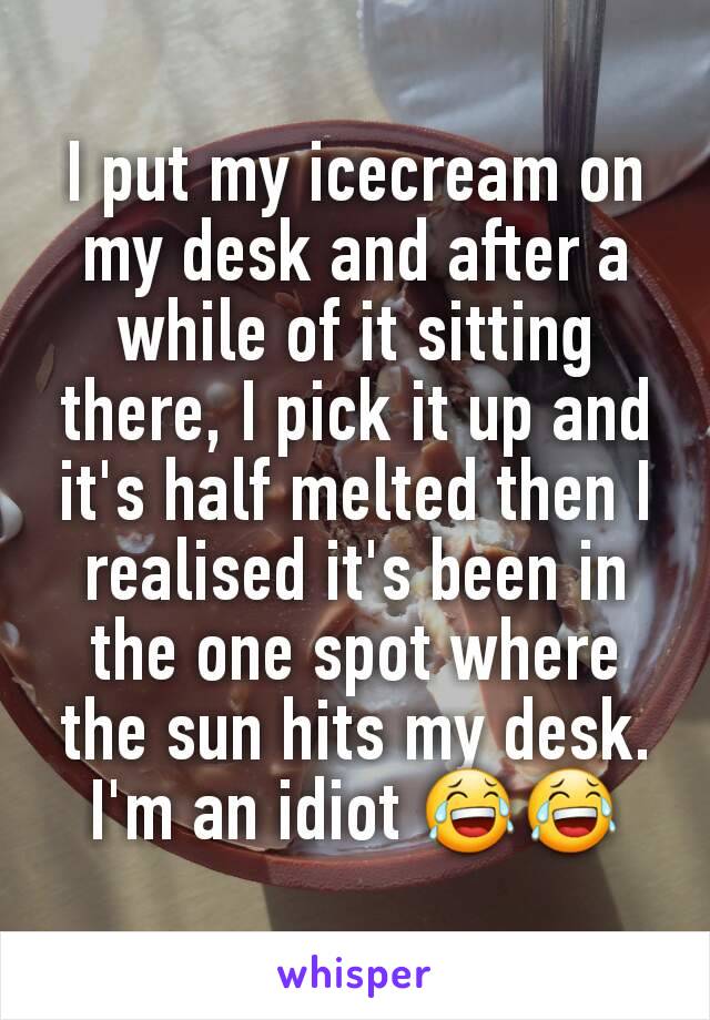 I put my icecream on my desk and after a while of it sitting there, I pick it up and it's half melted then I realised it's been in the one spot where the sun hits my desk. I'm an idiot 😂😂