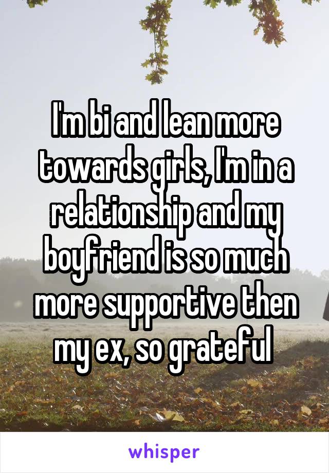 I'm bi and lean more towards girls, I'm in a relationship and my boyfriend is so much more supportive then my ex, so grateful 