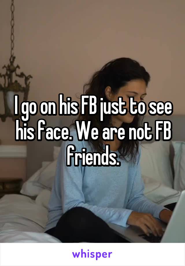I go on his FB just to see his face. We are not FB friends.