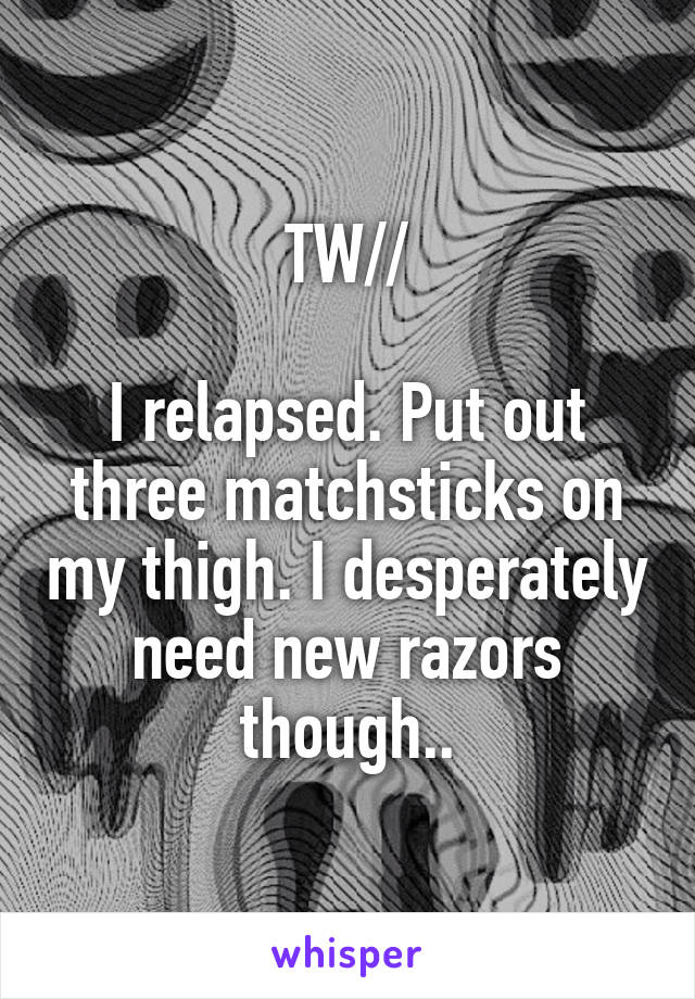 TW//

I relapsed. Put out three matchsticks on my thigh. I desperately need new razors though..