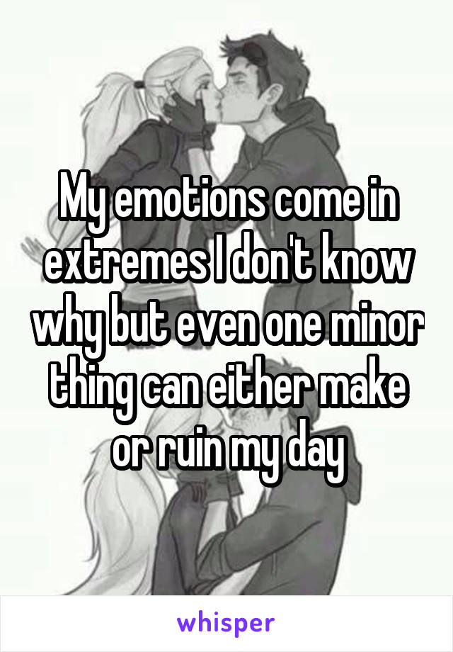 My emotions come in extremes I don't know why but even one minor thing can either make or ruin my day