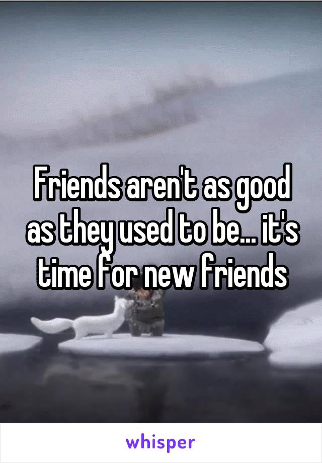 Friends aren't as good as they used to be... it's time for new friends