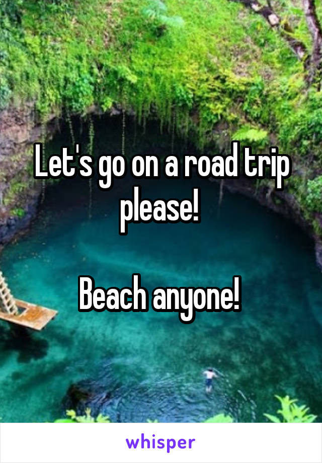 Let's go on a road trip please! 

Beach anyone! 
