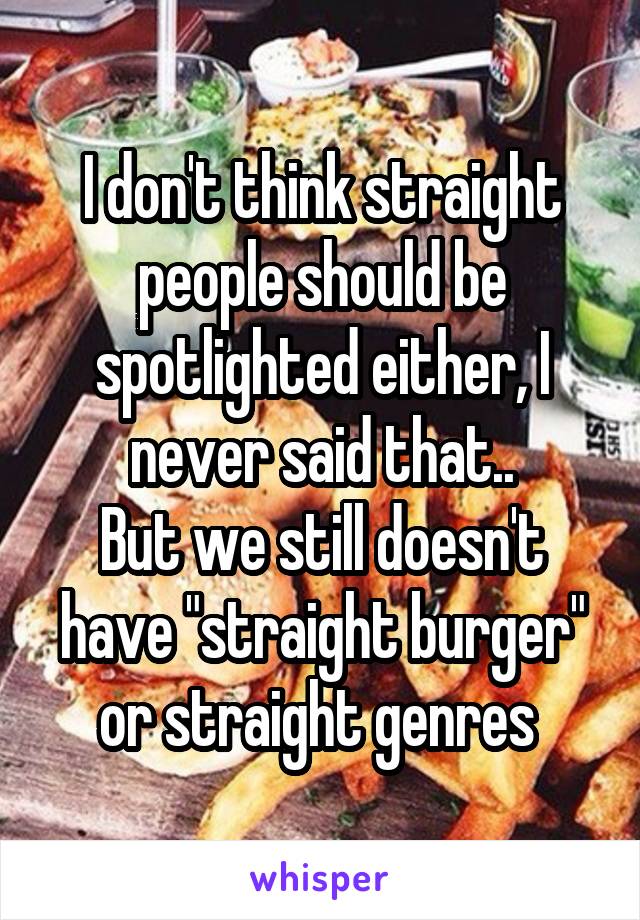 I don't think straight people should be spotlighted either, I never said that..
But we still doesn't have "straight burger" or straight genres 
