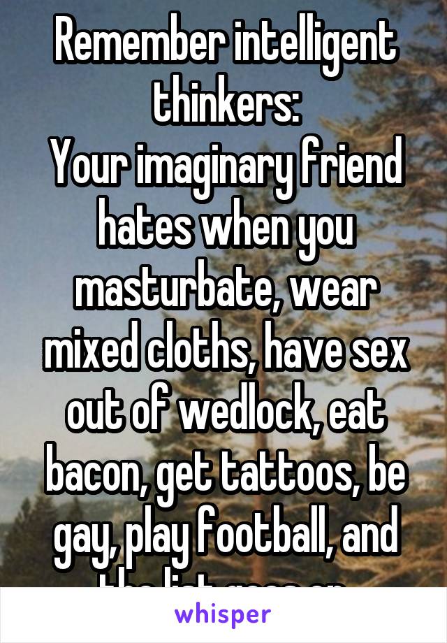 Remember intelligent thinkers:
Your imaginary friend hates when you masturbate, wear mixed cloths, have sex out of wedlock, eat bacon, get tattoos, be gay, play football, and the list goes on.