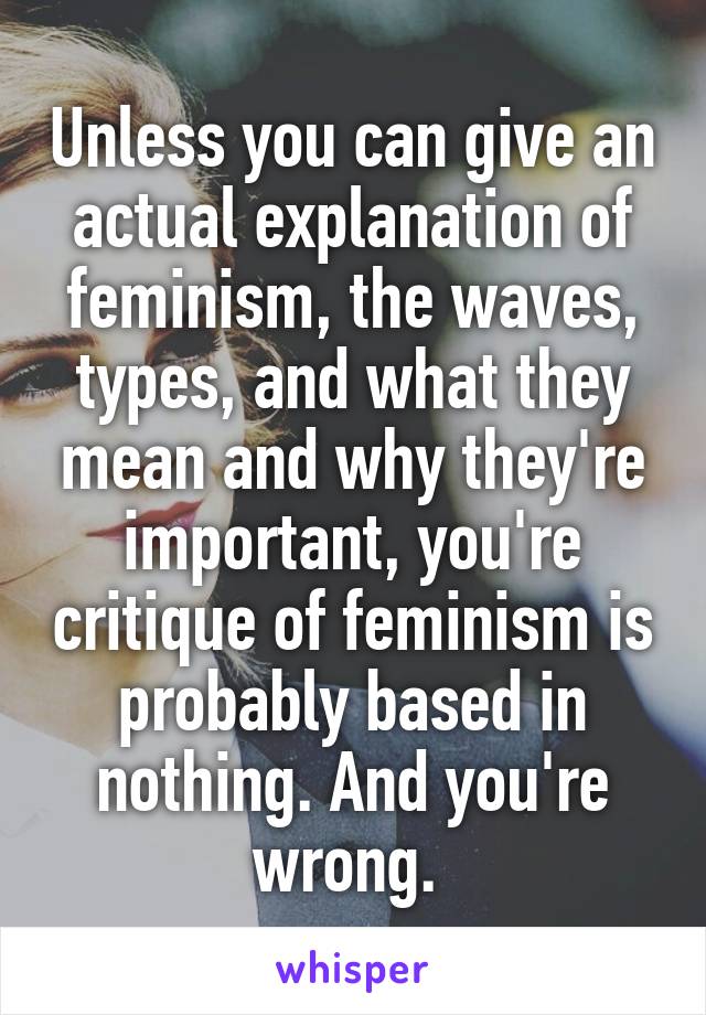 Unless you can give an actual explanation of feminism, the waves, types, and what they mean and why they're important, you're critique of feminism is probably based in nothing. And you're wrong. 