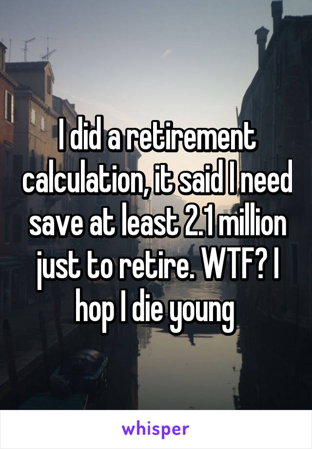 I did a retirement calculation, it said I need save at least 2.1 million just to retire. WTF? I hop I die young 