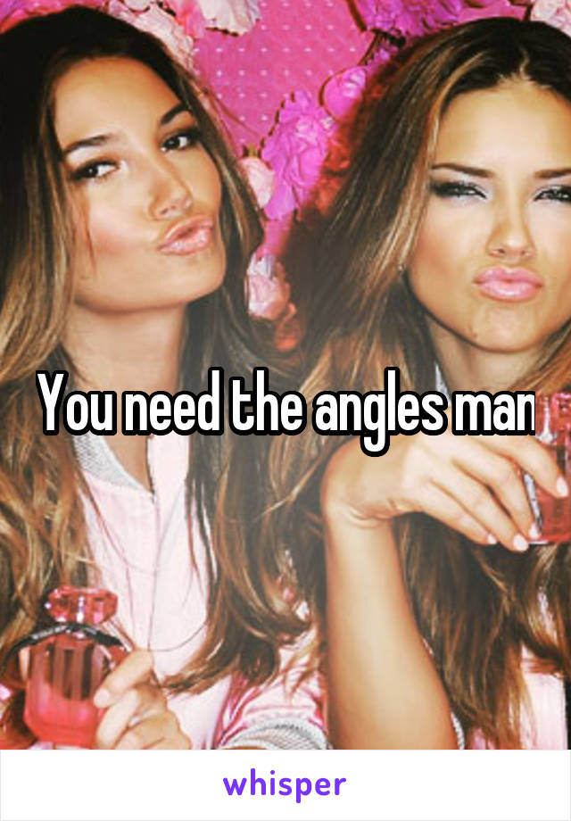 You need the angles man