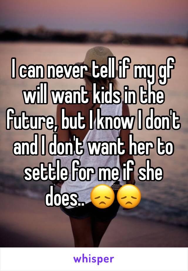 I can never tell if my gf will want kids in the future, but I know I don't and I don't want her to settle for me if she does.. 😞😞