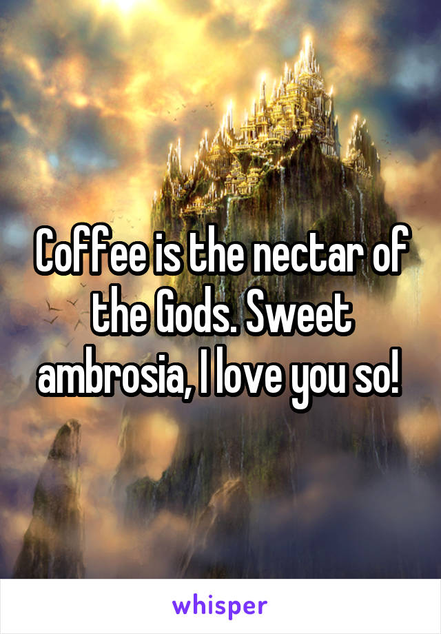 Coffee is the nectar of the Gods. Sweet ambrosia, I love you so! 