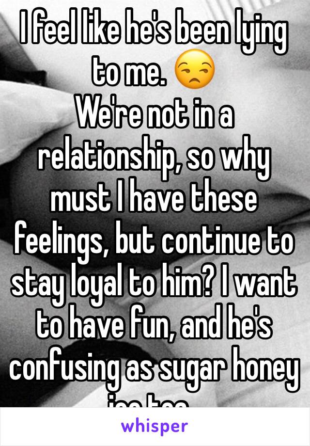 I feel like he's been lying to me. 😒
We're not in a relationship, so why must I have these feelings, but continue to stay loyal to him? I want to have fun, and he's confusing as sugar honey ice tea..