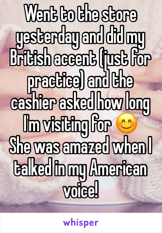 Went to the store yesterday and did my British accent (just for practice) and the cashier asked how long I'm visiting for 😊
She was amazed when I talked in my American voice!