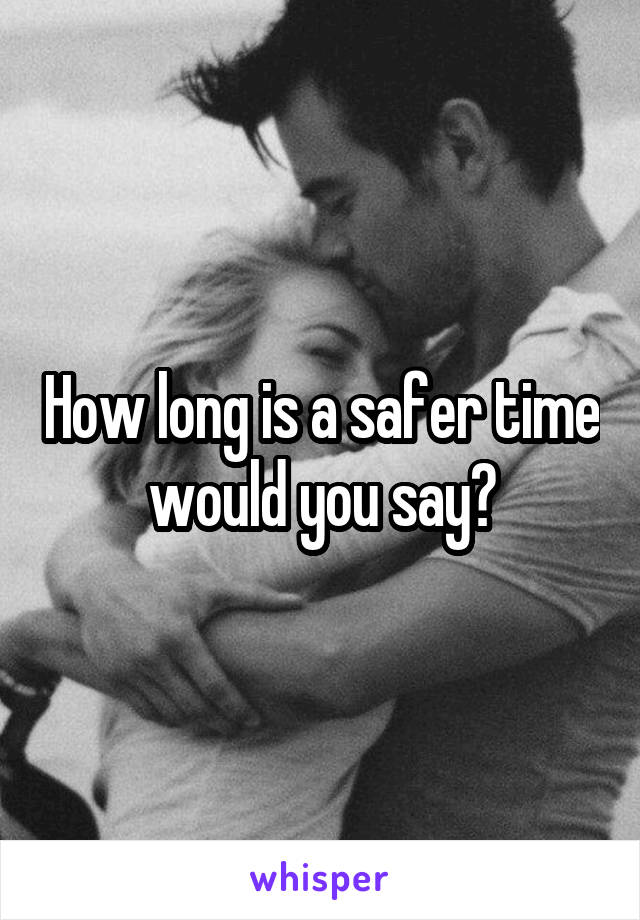 How long is a safer time would you say?