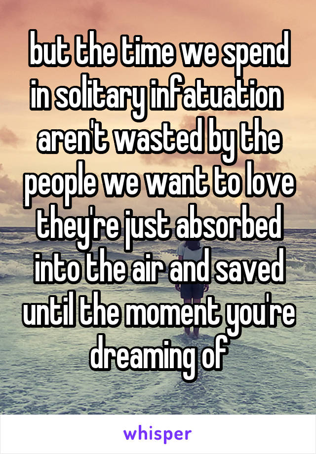 but the time we spend in solitary infatuation 
aren't wasted by the people we want to love
they're just absorbed into the air and saved until the moment you're dreaming of
