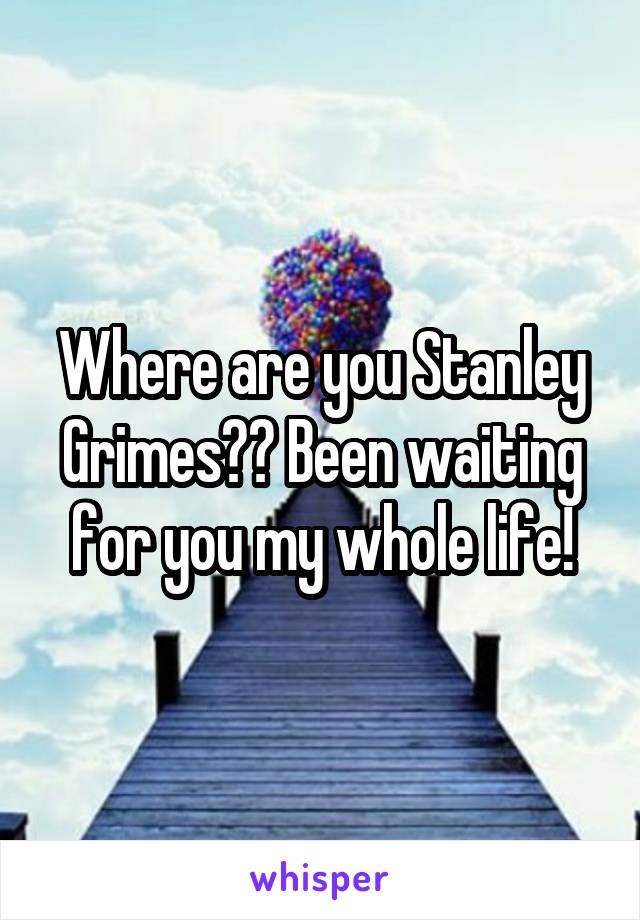 Where are you Stanley Grimes?? Been waiting for you my whole life!