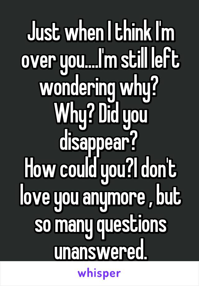 Just when I think I'm over you....I'm still left wondering why? 
Why? Did you disappear? 
How could you?I don't love you anymore , but so many questions unanswered.